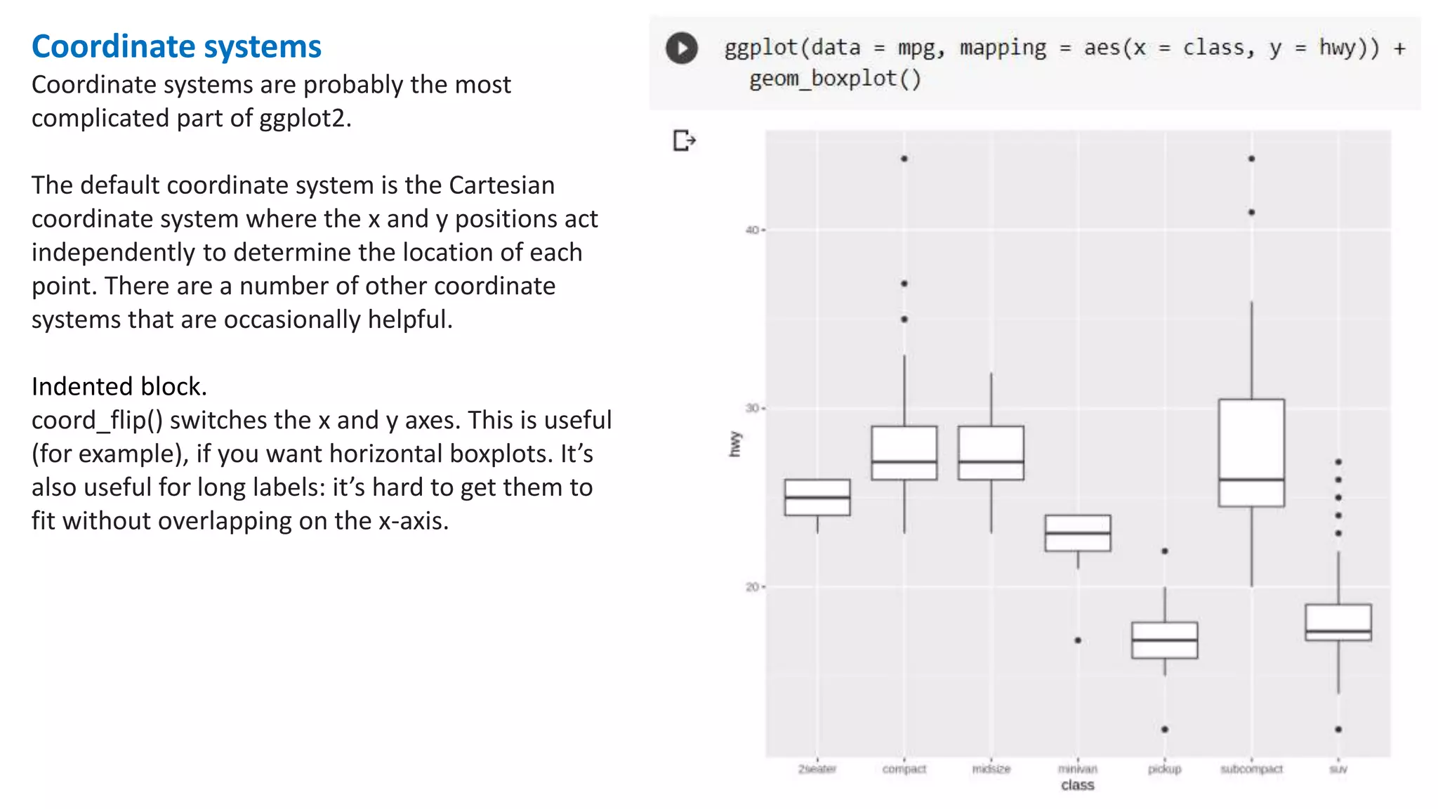 Coordinate systems
Coordinate systems are probably the most
complicated part of ggplot2.
The default coordinate system is the Cartesian
coordinate system where the x and y positions act
independently to determine the location of each
point. There are a number of other coordinate
systems that are occasionally helpful.
Indented block.
coord_flip() switches the x and y axes. This is useful
(for example), if you want horizontal boxplots. It’s
also useful for long labels: it’s hard to get them to
fit without overlapping on the x-axis.
 