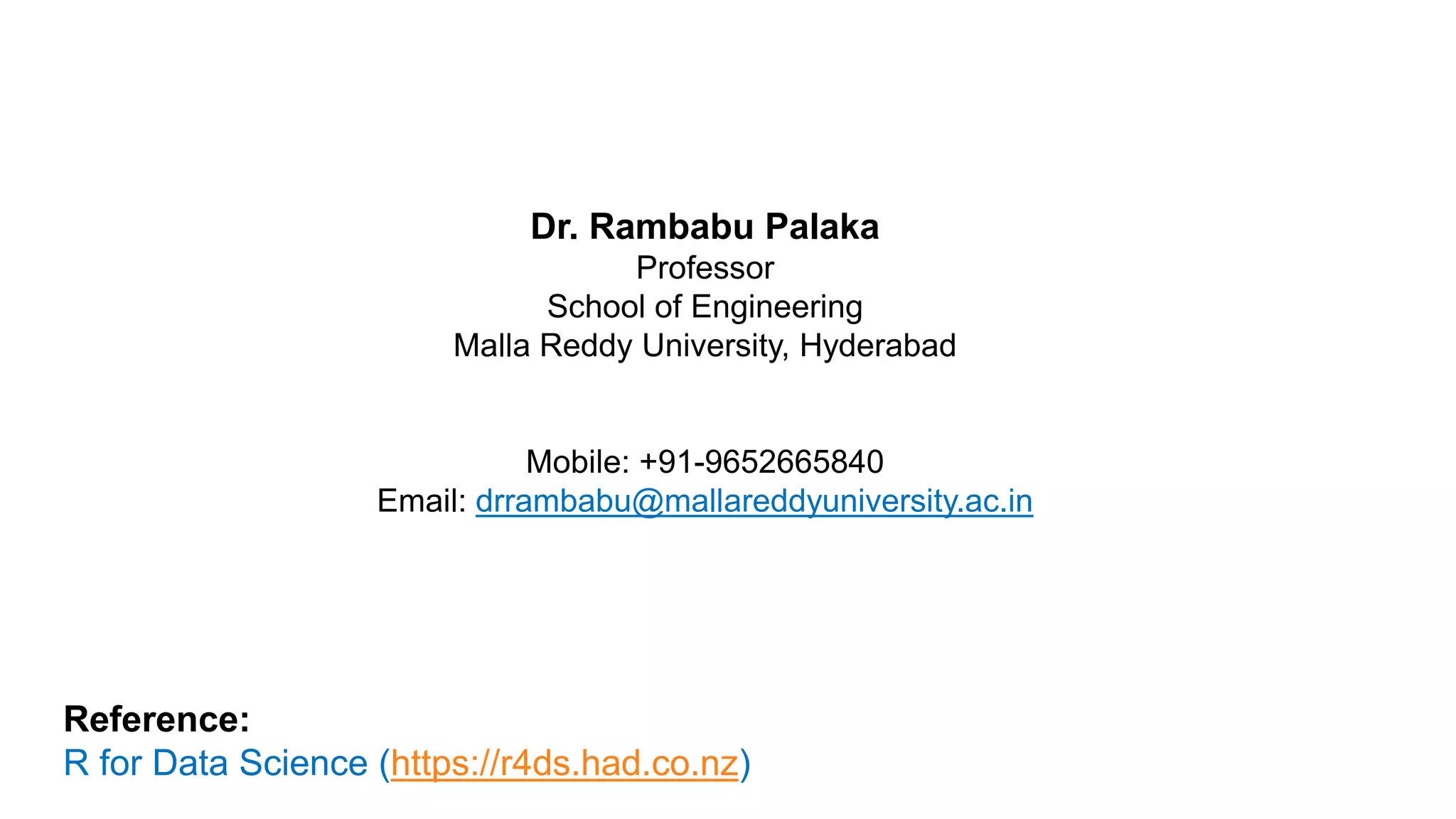 Dr. Rambabu Palaka
Professor
School of Engineering
Malla Reddy University, Hyderabad
Mobile: +91-9652665840
Email: drrambabu@mallareddyuniversity.ac.in
Reference:
R for Data Science (https://r4ds.had.co.nz)
 