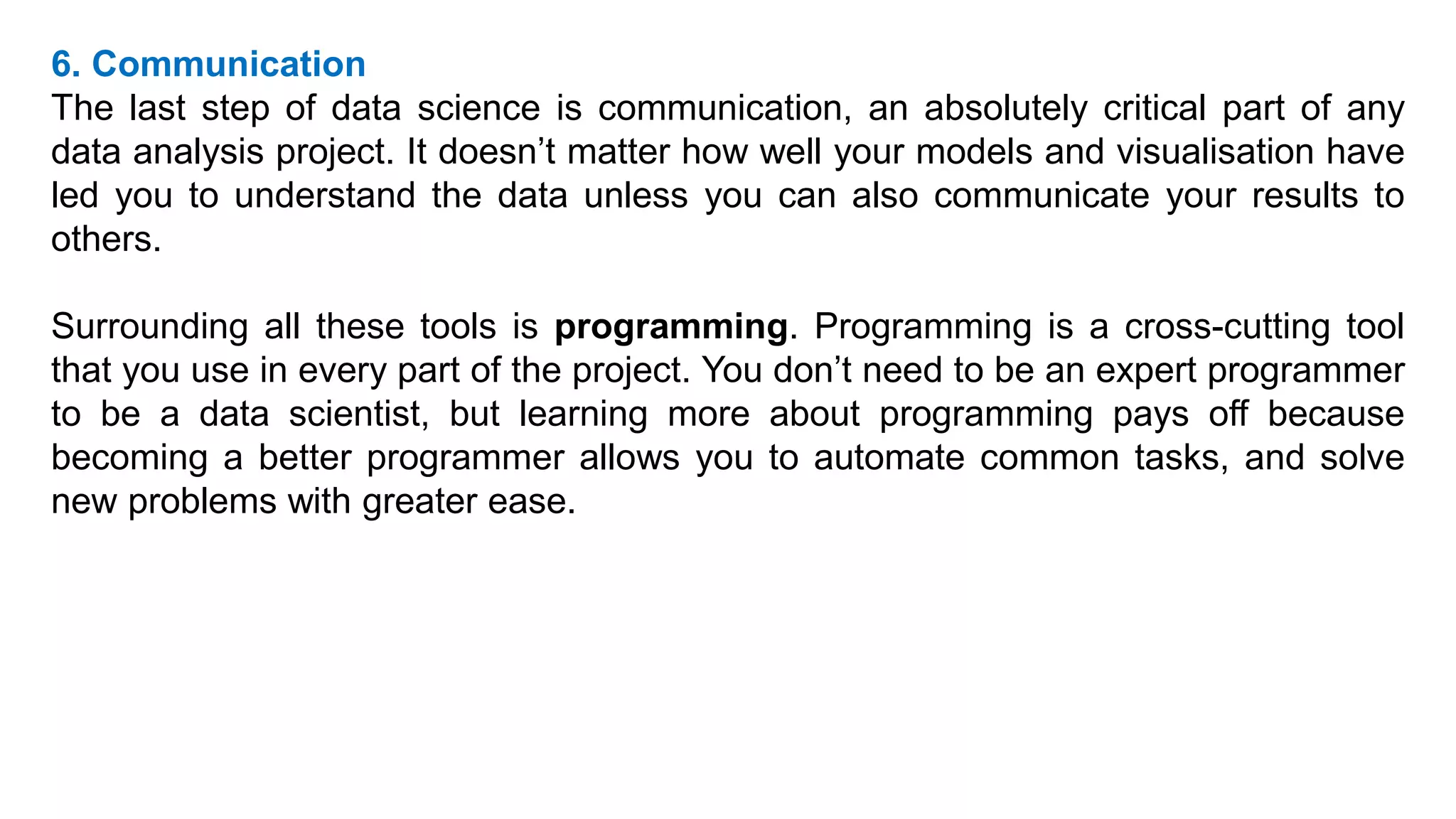 6. Communication
The last step of data science is communication, an absolutely critical part of any
data analysis project. It doesn’t matter how well your models and visualisation have
led you to understand the data unless you can also communicate your results to
others.
Surrounding all these tools is programming. Programming is a cross-cutting tool
that you use in every part of the project. You don’t need to be an expert programmer
to be a data scientist, but learning more about programming pays off because
becoming a better programmer allows you to automate common tasks, and solve
new problems with greater ease.
 
