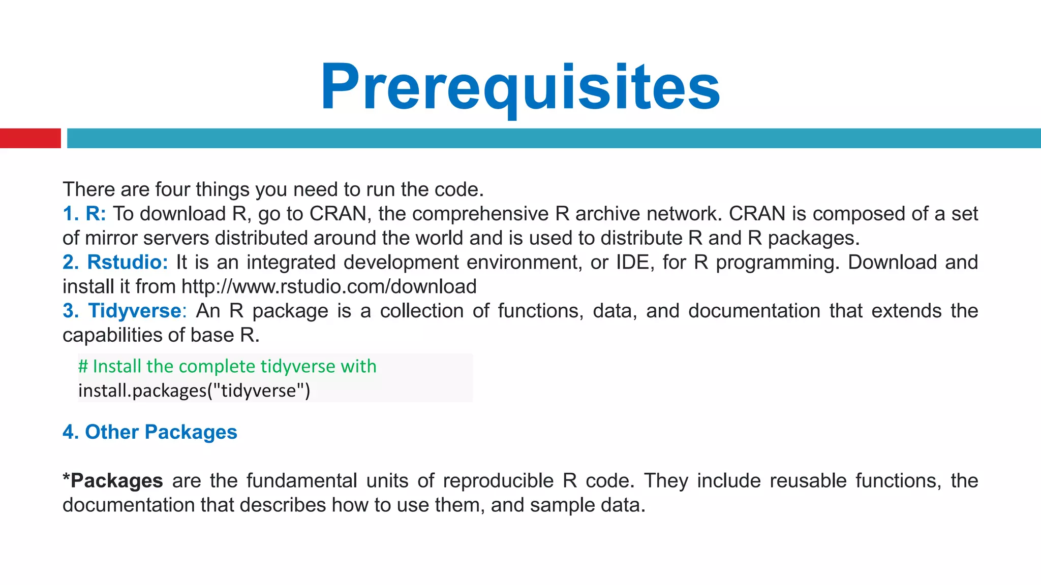Prerequisites
There are four things you need to run the code.
1. R: To download R, go to CRAN, the comprehensive R archive network. CRAN is composed of a set
of mirror servers distributed around the world and is used to distribute R and R packages.
2. Rstudio: It is an integrated development environment, or IDE, for R programming. Download and
install it from http://www.rstudio.com/download
3. Tidyverse: An R package is a collection of functions, data, and documentation that extends the
capabilities of base R.
4. Other Packages
*Packages are the fundamental units of reproducible R code. They include reusable functions, the
documentation that describes how to use them, and sample data.
# Install the complete tidyverse with
install.packages("tidyverse")
 