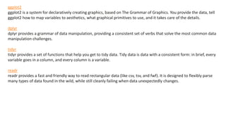 ggplot2
ggplot2 is a system for declaratively creating graphics, based on The Grammar of Graphics. You provide the data, tell
ggplot2 how to map variables to aesthetics, what graphical primitives to use, and it takes care of the details.
dplyr
dplyr provides a grammar of data manipulation, providing a consistent set of verbs that solve the most common data
manipulation challenges.
tidyr
tidyr provides a set of functions that help you get to tidy data. Tidy data is data with a consistent form: in brief, every
variable goes in a column, and every column is a variable.
readr
readr provides a fast and friendly way to read rectangular data (like csv, tsv, and fwf). It is designed to flexibly parse
many types of data found in the wild, while still cleanly failing when data unexpectedly changes.
 
