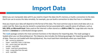 Import Data
Before you can manipulate data with R, you need to import the data into R’s memory, or build a connection to the data
that R can use to access the data remotely. For example, you can build a connection to data that lives in a database.
How you import your data will depend on the format of the data. The most common way to store small data sets is as
a plain text file. Data may also be stored in a proprietary format associated with a specific piece of software, such as
SAS, SPSS, or Microsoft Excel. Data used on the internet is often stored as a JSON or XML file. Large data sets may be
stored in a database or a distributed storage system.
The readr package contains the most common functions in the tidyverse for importing data. The readr package is
loaded when you run library(tidyverse). The tidyverse also includes the following packages for importing specific types
of data. These are not loaded with library(tidyverse). You must load them individually when you need them.
• DBI - connect to databases
• haven - read SPSS, Stata, or SAS data
• httr - access data over web APIs
• jsonlite - read JSON
• readxl - read Excel spreadsheets
• rvest - scrape data from the web
• xml2 - read XML
 