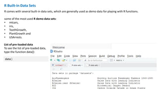 R Built-in Data Sets
R comes with several built-in data sets, which are generally used as demo data for playing with R functions.
some of the most used R demo data sets:
• mtcars,
• iris,
• ToothGrowth,
• PlantGrowth and
• USArrests.
data()
List of pre-loaded data
To see the list of pre-loaded data,
type the function data():
 