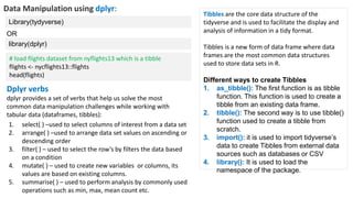 Data Manipulation using dplyr:
Library(tydyverse)
Dplyr verbs
dplyr provides a set of verbs that help us solve the most
common data manipulation challenges while working with
tabular data (dataframes, tibbles):
library(dplyr)
OR
1. select( ) –used to select columns of interest from a data set
2. arrange( ) –used to arrange data set values on ascending or
descending order
3. filter( ) – used to select the row’s by filters the data based
on a condition
4. mutate( ) – used to create new variables or columns, its
values are based on existing columns.
5. summarise( ) – used to perform analysis by commonly used
operations such as min, max, mean count etc.
# load flights dataset from nyflights13 which is a tibble
flights <- nycflights13::flights
head(flights)
Tibbles are the core data structure of the
tidyverse and is used to facilitate the display and
analysis of information in a tidy format.
Tibbles is a new form of data frame where data
frames are the most common data structures
used to store data sets in R.
Different ways to create Tibbles
1. as_tibble(): The first function is as tibble
function. This function is used to create a
tibble from an existing data frame.
2. tibble(): The second way is to use tibble()
function used to create a tibble from
scratch.
3. import(): it is used to import tidyverse’s
data to create Tibbles from external data
sources such as databases or CSV
4. library(): It is used to load the
namespace of the package.
 