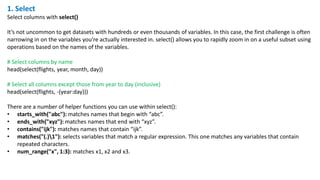 1. Select
Select columns with select()
It’s not uncommon to get datasets with hundreds or even thousands of variables. In this case, the first challenge is often
narrowing in on the variables you’re actually interested in. select() allows you to rapidly zoom in on a useful subset using
operations based on the names of the variables.
# Select columns by name
head(select(flights, year, month, day))
# Select all columns except those from year to day (inclusive)
head(select(flights, -(year:day)))
There are a number of helper functions you can use within select():
• starts_with("abc"): matches names that begin with “abc”.
• ends_with("xyz"): matches names that end with “xyz”.
• contains("ijk"): matches names that contain “ijk”.
• matches("(.)1"): selects variables that match a regular expression. This one matches any variables that contain
repeated characters.
• num_range("x", 1:3): matches x1, x2 and x3.
 