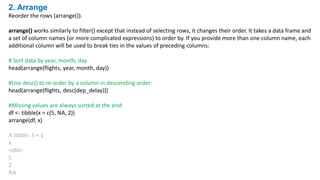 2. Arrange
Reorder the rows (arrange()).
arrange() works similarly to filter() except that instead of selecting rows, it changes their order. It takes a data frame and
a set of column names (or more complicated expressions) to order by. If you provide more than one column name, each
additional column will be used to break ties in the values of preceding columns:
# Sort data by year, month, day
head(arrange(flights, year, month, day))
#Use desc() to re-order by a column in descending order:
head(arrange(flights, desc(dep_delay)))
#Missing values are always sorted at the end:
df <- tibble(x = c(5, NA, 2))
arrange(df, x)
A tibble: 3 × 1
x
<dbl>
5
2
NA
 