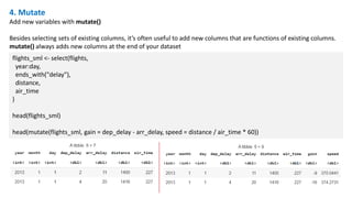 4. Mutate
Add new variables with mutate()
Besides selecting sets of existing columns, it’s often useful to add new columns that are functions of existing columns.
mutate() always adds new columns at the end of your dataset
flights_sml <- select(flights,
year:day,
ends_with("delay"),
distance,
air_time
)
head(flights_sml)
head(mutate(flights_sml, gain = dep_delay - arr_delay, speed = distance / air_time * 60))
 