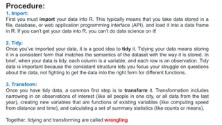 Procedure:
1. Import:
First you must import your data into R. This typically means that you take data stored in a
file, database, or web application programming interface (API), and load it into a data frame
in R. If you can’t get your data into R, you can’t do data science on it!
2. Tidy:
Once you’ve imported your data, it is a good idea to tidy it. Tidying your data means storing
it in a consistent form that matches the semantics of the dataset with the way it is stored. In
brief, when your data is tidy, each column is a variable, and each row is an observation. Tidy
data is important because the consistent structure lets you focus your struggle on questions
about the data, not fighting to get the data into the right form for different functions.
3. Transform:
Once you have tidy data, a common first step is to transform it. Transformation includes
narrowing in on observations of interest (like all people in one city, or all data from the last
year), creating new variables that are functions of existing variables (like computing speed
from distance and time), and calculating a set of summary statistics (like counts or means).
Together, tidying and transforming are called wrangling
 