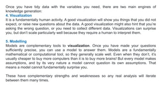 Once you have tidy data with the variables you need, there are two main engines of
knowledge generation:
4. Visualization
It is a fundamentally human activity. A good visualization will show you things that you did not
expect, or raise new questions about the data. A good visualization might also hint that you’re
asking the wrong question, or you need to collect different data. Visualizations can surprise
you, but don’t scale particularly well because they require a human to interpret them.
5. Modelling
Models are complementary tools to visualization. Once you have made your questions
sufficiently precise, you can use a model to answer them. Models are a fundamentally
mathematical or computational tool, so they generally scale well. Even when they don’t, it’s
usually cheaper to buy more computers than it is to buy more brains! But every model makes
assumptions, and by its very nature a model cannot question its own assumptions. That
means a model cannot fundamentally surprise you.
These have complementary strengths and weaknesses so any real analysis will iterate
between them many times.
 
