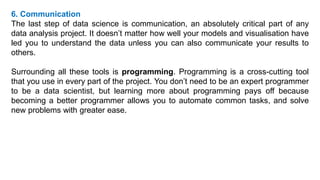 6. Communication
The last step of data science is communication, an absolutely critical part of any
data analysis project. It doesn’t matter how well your models and visualisation have
led you to understand the data unless you can also communicate your results to
others.
Surrounding all these tools is programming. Programming is a cross-cutting tool
that you use in every part of the project. You don’t need to be an expert programmer
to be a data scientist, but learning more about programming pays off because
becoming a better programmer allows you to automate common tasks, and solve
new problems with greater ease.
 