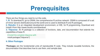 Prerequisites
There are four things you need to run the code.
1. R: To download R, go to CRAN, the comprehensive R archive network. CRAN is composed of a set
of mirror servers distributed around the world and is used to distribute R and R packages.
2. Rstudio: It is an integrated development environment, or IDE, for R programming. Download and
install it from http://www.rstudio.com/download
3. Tidyverse: An R package is a collection of functions, data, and documentation that extends the
capabilities of base R.
4. Other Packages
*Packages are the fundamental units of reproducible R code. They include reusable functions, the
documentation that describes how to use them, and sample data.
# Install the complete tidyverse with
install.packages("tidyverse")
 