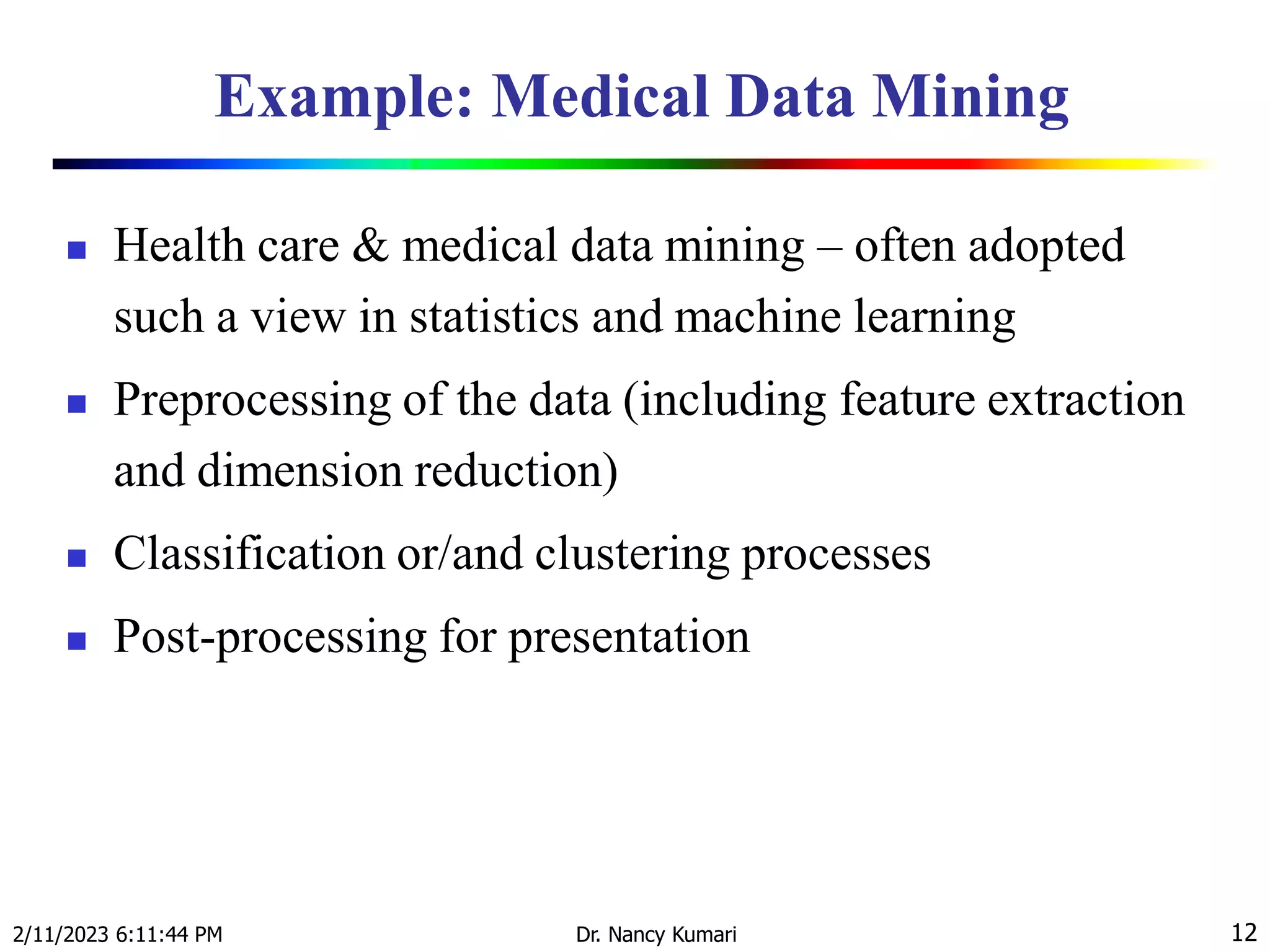 Example: Medical Data Mining
 Health care & medical data mining – often adopted
such a view in statistics and machine learning
 Preprocessing of the data (including feature extraction
and dimension reduction)
 Classification or/and clustering processes
 Post-processing for presentation
2/11/2023 6:11:44 PM Dr. Nancy Kumari 12
 
