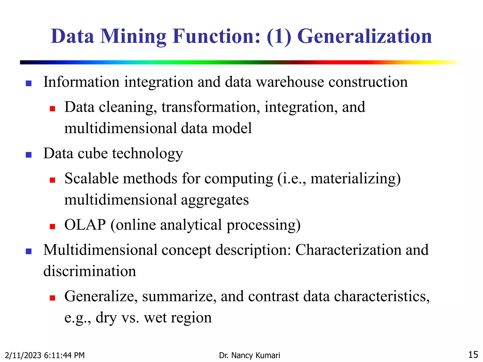 Data Mining Function: (1) Generalization
 Information integration and data warehouse construction
 Data cleaning, transformation, integration, and
multidimensional data model
 Data cube technology
 Scalable methods for computing (i.e., materializing)
multidimensional aggregates
 OLAP (online analytical processing)
 Multidimensional concept description: Characterization and
discrimination
 Generalize, summarize, and contrast data characteristics,
e.g., dry vs. wet region
2/11/2023 6:11:44 PM Dr. Nancy Kumari 15
 