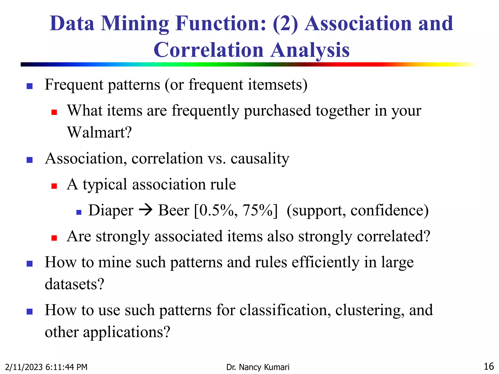 Data Mining Function: (2) Association and
Correlation Analysis
 Frequent patterns (or frequent itemsets)
 What items are frequently purchased together in your
Walmart?
 Association, correlation vs. causality
 A typical association rule
 Diaper  Beer [0.5%, 75%] (support, confidence)
 Are strongly associated items also strongly correlated?
 How to mine such patterns and rules efficiently in large
datasets?
 How to use such patterns for classification, clustering, and
other applications?
2/11/2023 6:11:44 PM Dr. Nancy Kumari 16
 