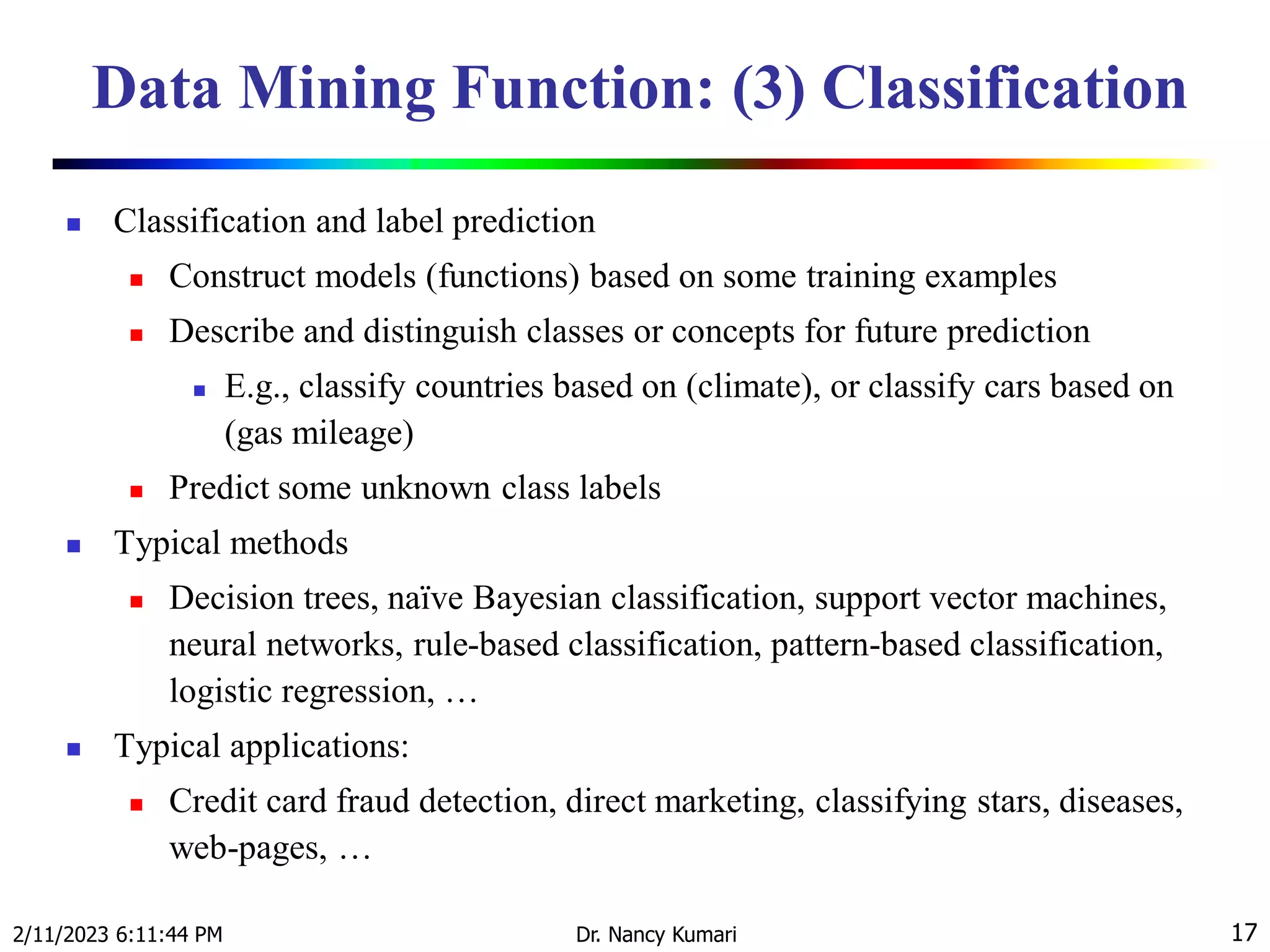 Data Mining Function: (3) Classification
 Classification and label prediction
 Construct models (functions) based on some training examples
 Describe and distinguish classes or concepts for future prediction
 E.g., classify countries based on (climate), or classify cars based on
(gas mileage)
 Predict some unknown class labels
 Typical methods
 Decision trees, naïve Bayesian classification, support vector machines,
neural networks, rule-based classification, pattern-based classification,
logistic regression, …
 Typical applications:
 Credit card fraud detection, direct marketing, classifying stars, diseases,
web-pages, …
2/11/2023 6:11:44 PM Dr. Nancy Kumari 17
 