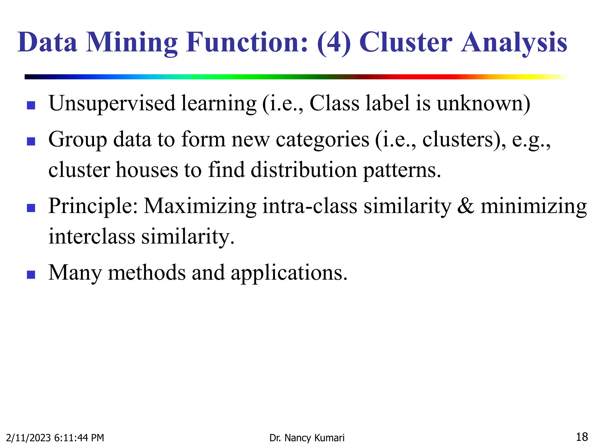 Data Mining Function: (4) Cluster Analysis
 Unsupervised learning (i.e., Class label is unknown)
 Group data to form new categories (i.e., clusters), e.g.,
cluster houses to find distribution patterns.
 Principle: Maximizing intra-class similarity & minimizing
interclass similarity.
 Many methods and applications.
2/11/2023 6:11:44 PM Dr. Nancy Kumari 18
 