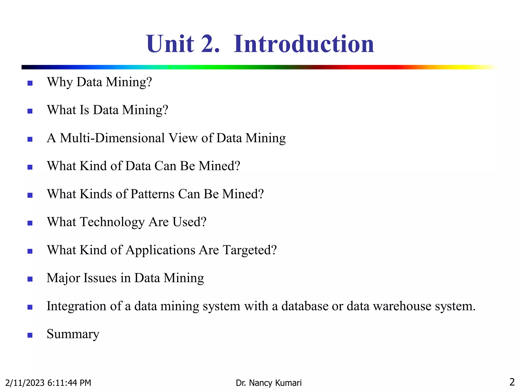 Unit 2. Introduction
 Why Data Mining?
 What Is Data Mining?
 A Multi-Dimensional View of Data Mining
 What Kind of Data Can Be Mined?
 What Kinds of Patterns Can Be Mined?
 What Technology Are Used?
 What Kind of Applications Are Targeted?
 Major Issues in Data Mining
 Integration of a data mining system with a database or data warehouse system.
 Summary
2/11/2023 6:11:44 PM Dr. Nancy Kumari 2
 