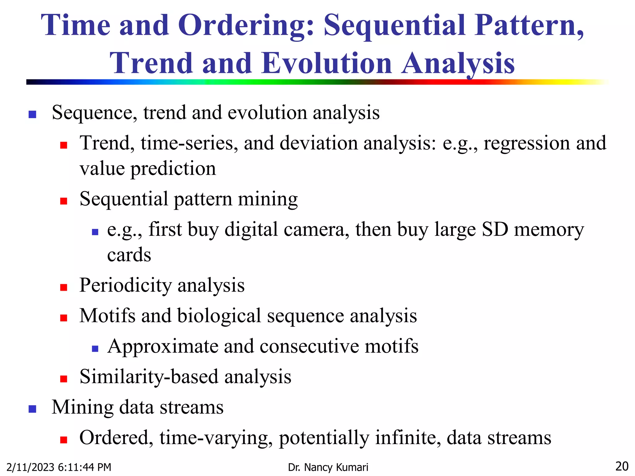 Time and Ordering: Sequential Pattern,
Trend and Evolution Analysis
 Sequence, trend and evolution analysis
 Trend, time-series, and deviation analysis: e.g., regression and
value prediction
 Sequential pattern mining
 e.g., first buy digital camera, then buy large SD memory
cards
 Periodicity analysis
 Motifs and biological sequence analysis
 Approximate and consecutive motifs
 Similarity-based analysis
 Mining data streams
 Ordered, time-varying, potentially infinite, data streams
2/11/2023 6:11:44 PM Dr. Nancy Kumari 20
 