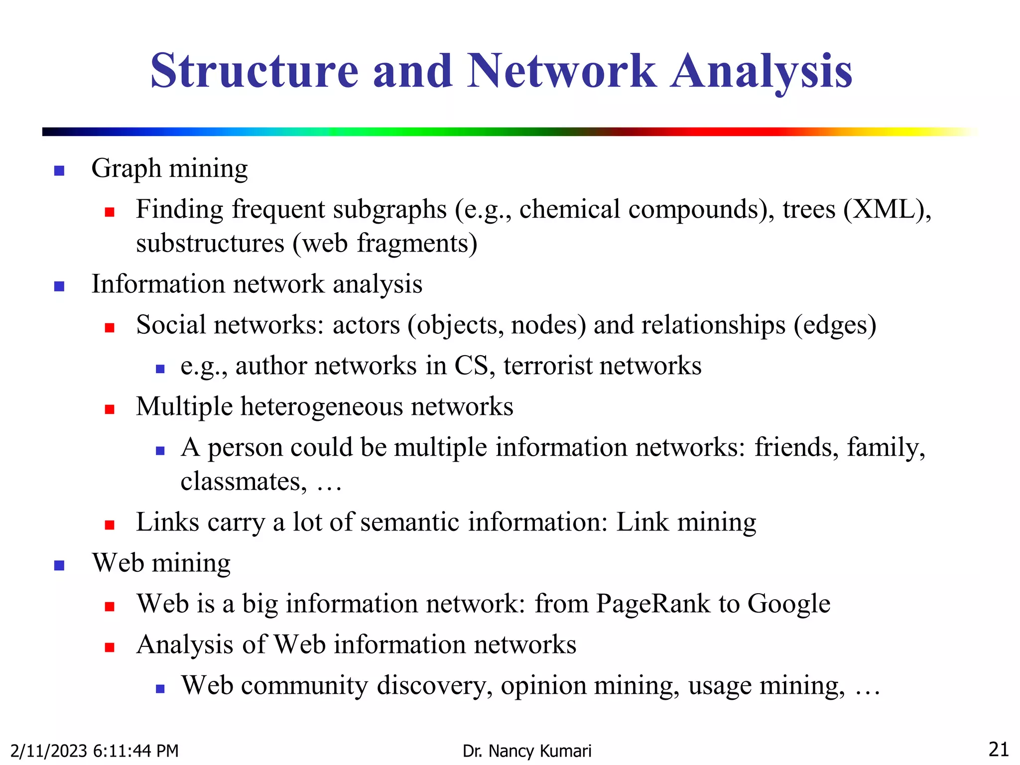 Structure and Network Analysis
 Graph mining
 Finding frequent subgraphs (e.g., chemical compounds), trees (XML),
substructures (web fragments)
 Information network analysis
 Social networks: actors (objects, nodes) and relationships (edges)
 e.g., author networks in CS, terrorist networks
 Multiple heterogeneous networks
 A person could be multiple information networks: friends, family,
classmates, …
 Links carry a lot of semantic information: Link mining
 Web mining
 Web is a big information network: from PageRank to Google
 Analysis of Web information networks
 Web community discovery, opinion mining, usage mining, …
2/11/2023 6:11:44 PM Dr. Nancy Kumari 21
 