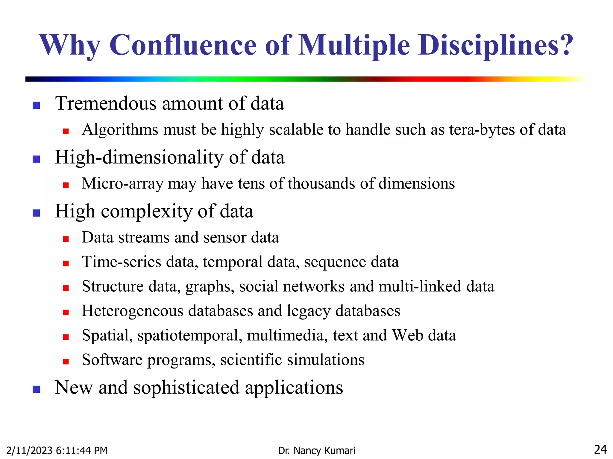 Why Confluence of Multiple Disciplines?
 Tremendous amount of data
 Algorithms must be highly scalable to handle such as tera-bytes of data
 High-dimensionality of data
 Micro-array may have tens of thousands of dimensions
 High complexity of data
 Data streams and sensor data
 Time-series data, temporal data, sequence data
 Structure data, graphs, social networks and multi-linked data
 Heterogeneous databases and legacy databases
 Spatial, spatiotemporal, multimedia, text and Web data
 Software programs, scientific simulations
 New and sophisticated applications
2/11/2023 6:11:44 PM Dr. Nancy Kumari 24
 