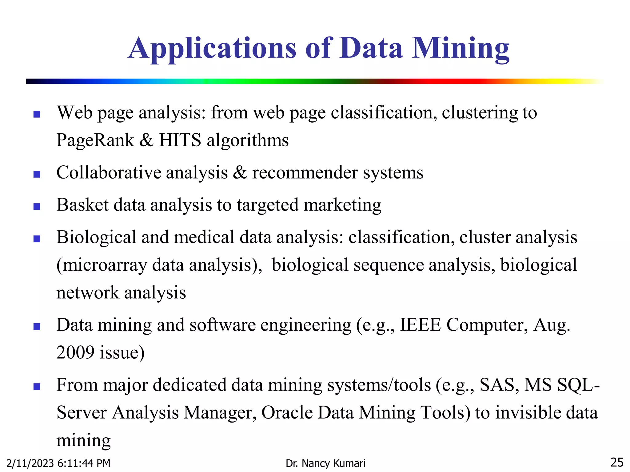 Applications of Data Mining
 Web page analysis: from web page classification, clustering to
PageRank & HITS algorithms
 Collaborative analysis & recommender systems
 Basket data analysis to targeted marketing
 Biological and medical data analysis: classification, cluster analysis
(microarray data analysis), biological sequence analysis, biological
network analysis
 Data mining and software engineering (e.g., IEEE Computer, Aug.
2009 issue)
 From major dedicated data mining systems/tools (e.g., SAS, MS SQL-
Server Analysis Manager, Oracle Data Mining Tools) to invisible data
mining
2/11/2023 6:11:44 PM Dr. Nancy Kumari 25
 