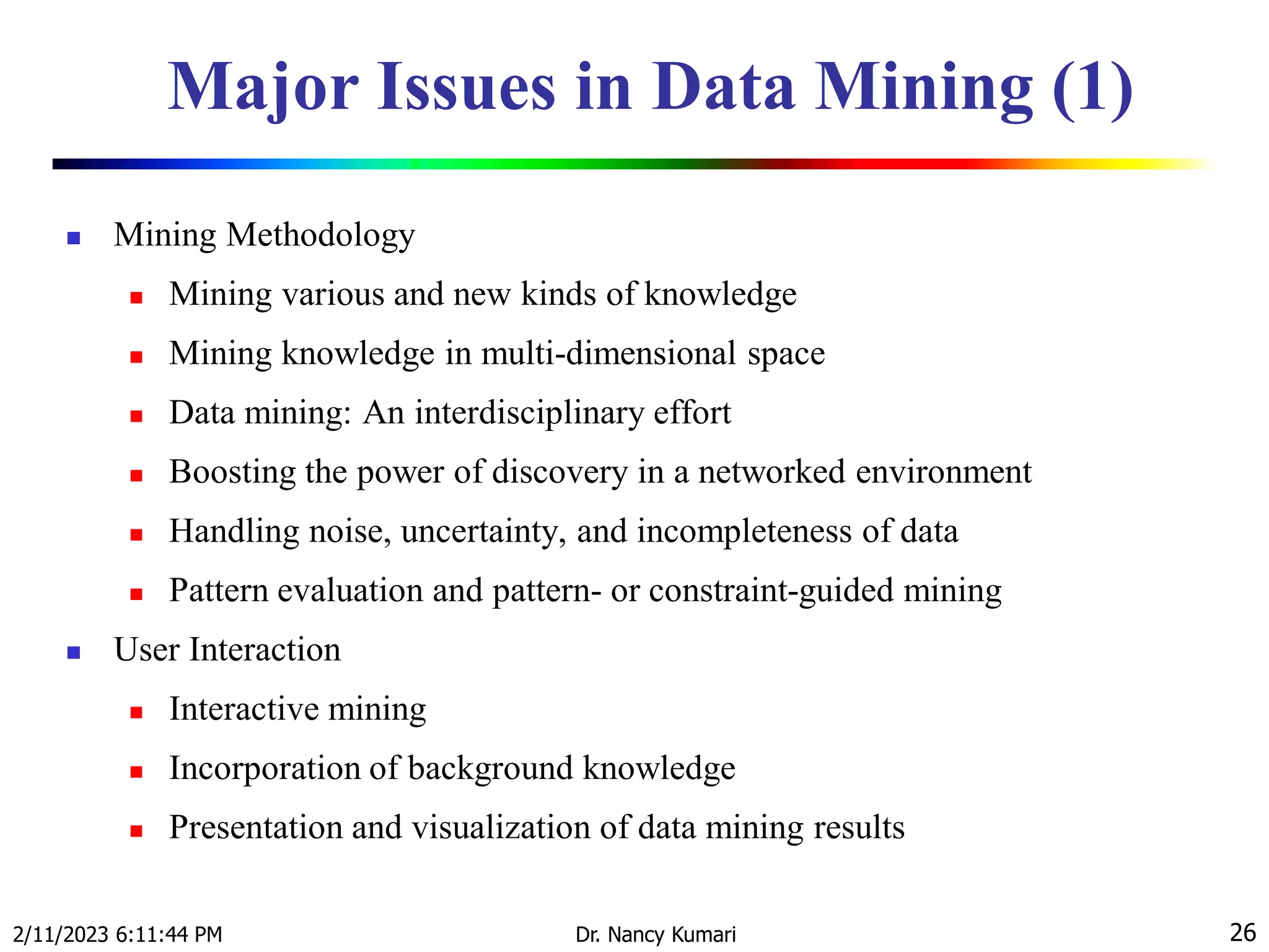 Major Issues in Data Mining (1)
 Mining Methodology
 Mining various and new kinds of knowledge
 Mining knowledge in multi-dimensional space
 Data mining: An interdisciplinary effort
 Boosting the power of discovery in a networked environment
 Handling noise, uncertainty, and incompleteness of data
 Pattern evaluation and pattern- or constraint-guided mining
 User Interaction
 Interactive mining
 Incorporation of background knowledge
 Presentation and visualization of data mining results
2/11/2023 6:11:44 PM Dr. Nancy Kumari 26
 