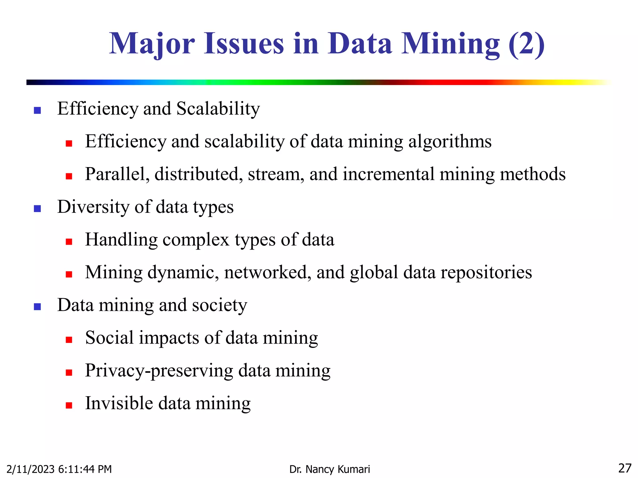 Major Issues in Data Mining (2)
 Efficiency and Scalability
 Efficiency and scalability of data mining algorithms
 Parallel, distributed, stream, and incremental mining methods
 Diversity of data types
 Handling complex types of data
 Mining dynamic, networked, and global data repositories
 Data mining and society
 Social impacts of data mining
 Privacy-preserving data mining
 Invisible data mining
2/11/2023 6:11:44 PM Dr. Nancy Kumari 27
 