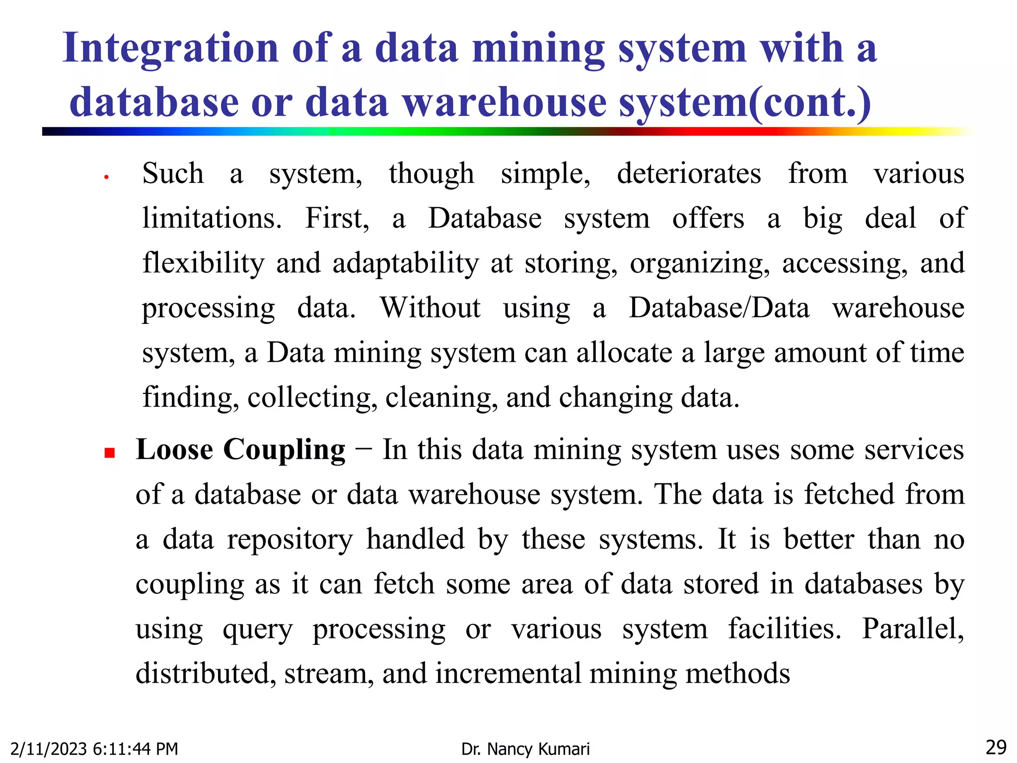 Integration of a data mining system with a
database or data warehouse system(cont.)
2/11/2023 6:11:44 PM Dr. Nancy Kumari 29
• Such a system, though simple, deteriorates from various
limitations. First, a Database system offers a big deal of
flexibility and adaptability at storing, organizing, accessing, and
processing data. Without using a Database/Data warehouse
system, a Data mining system can allocate a large amount of time
finding, collecting, cleaning, and changing data.
 Loose Coupling − In this data mining system uses some services
of a database or data warehouse system. The data is fetched from
a data repository handled by these systems. It is better than no
coupling as it can fetch some area of data stored in databases by
using query processing or various system facilities. Parallel,
distributed, stream, and incremental mining methods
 