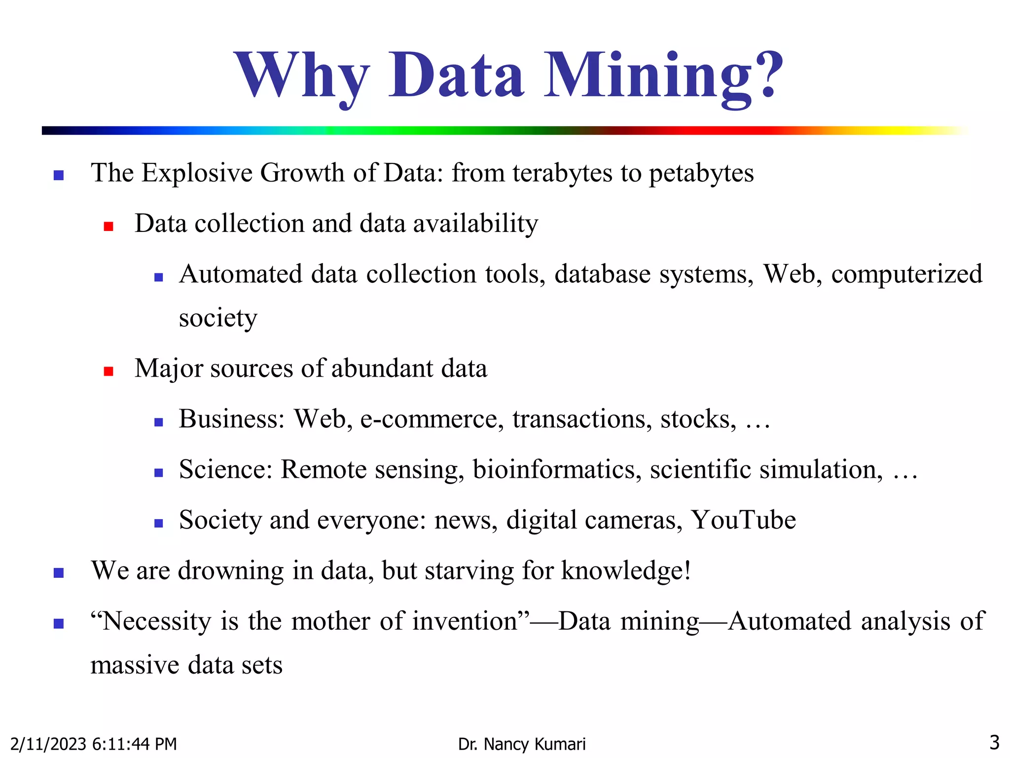 Why Data Mining?
 The Explosive Growth of Data: from terabytes to petabytes
 Data collection and data availability
 Automated data collection tools, database systems, Web, computerized
society
 Major sources of abundant data
 Business: Web, e-commerce, transactions, stocks, …
 Science: Remote sensing, bioinformatics, scientific simulation, …
 Society and everyone: news, digital cameras, YouTube
 We are drowning in data, but starving for knowledge!
 “Necessity is the mother of invention”—Data mining—Automated analysis of
massive data sets
2/11/2023 6:11:44 PM Dr. Nancy Kumari 3
 