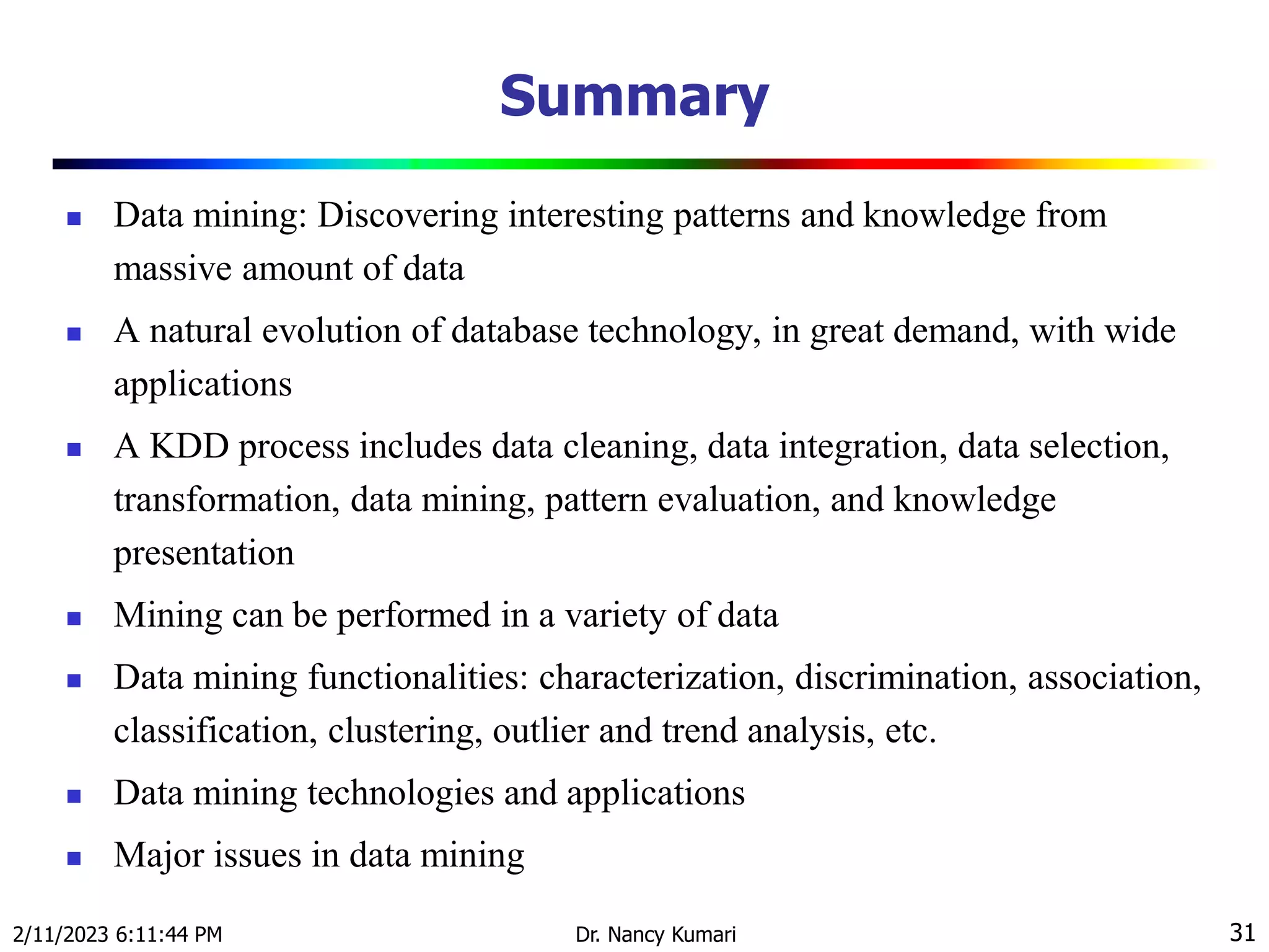 Summary
 Data mining: Discovering interesting patterns and knowledge from
massive amount of data
 A natural evolution of database technology, in great demand, with wide
applications
 A KDD process includes data cleaning, data integration, data selection,
transformation, data mining, pattern evaluation, and knowledge
presentation
 Mining can be performed in a variety of data
 Data mining functionalities: characterization, discrimination, association,
classification, clustering, outlier and trend analysis, etc.
 Data mining technologies and applications
 Major issues in data mining
2/11/2023 6:11:44 PM Dr. Nancy Kumari 31
 