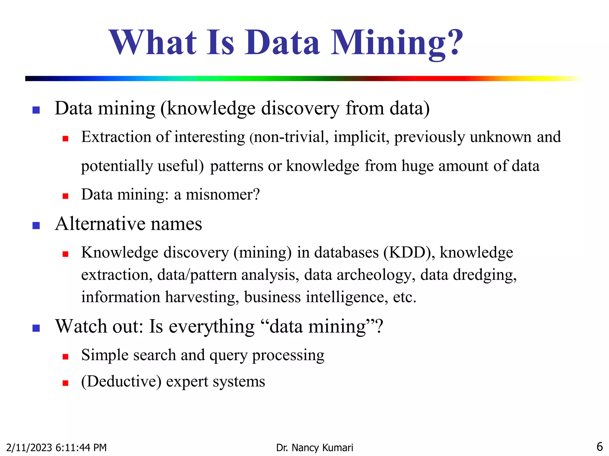 What Is Data Mining?
 Data mining (knowledge discovery from data)
 Extraction of interesting (non-trivial, implicit, previously unknown and
potentially useful) patterns or knowledge from huge amount of data
 Data mining: a misnomer?
 Alternative names
 Knowledge discovery (mining) in databases (KDD), knowledge
extraction, data/pattern analysis, data archeology, data dredging,
information harvesting, business intelligence, etc.
 Watch out: Is everything “data mining”?
 Simple search and query processing
 (Deductive) expert systems
2/11/2023 6:11:44 PM Dr. Nancy Kumari 6
 