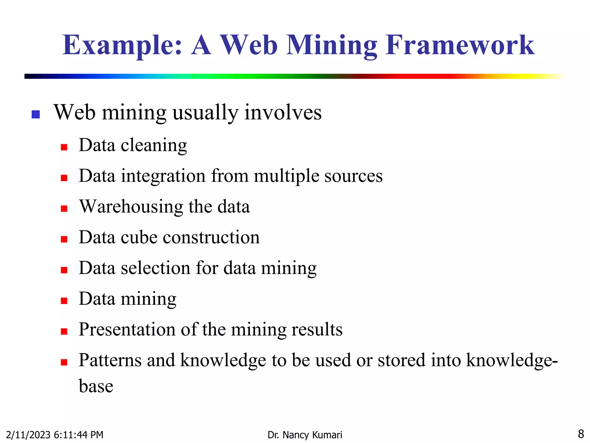 Example: A Web Mining Framework
 Web mining usually involves
 Data cleaning
 Data integration from multiple sources
 Warehousing the data
 Data cube construction
 Data selection for data mining
 Data mining
 Presentation of the mining results
 Patterns and knowledge to be used or stored into knowledge-
base
2/11/2023 6:11:44 PM Dr. Nancy Kumari 8
 