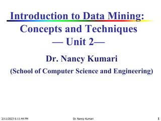 2/11/2023 6:11:44 PM Dr. Nancy Kumari 1
Introduction to Data Mining:
Concepts and Techniques
— Unit 2—
Dr. Nancy Kumari
(School of Computer Science and Engineering)
1
 