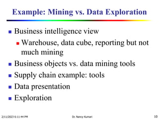 Example: Mining vs. Data Exploration
 Business intelligence view
 Warehouse, data cube, reporting but not
much mining
 Business objects vs. data mining tools
 Supply chain example: tools
 Data presentation
 Exploration
2/11/2023 6:11:44 PM Dr. Nancy Kumari 10
 