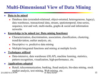 Multi-Dimensional View of Data Mining
 Data to be mined
 Database data (extended-relational, object-oriented, heterogeneous, legacy),
data warehouse, transactional data, stream, spatiotemporal, time-series,
sequence, text and web, multi-media, graphs & social and information
networks
 Knowledge to be mined (or: Data mining functions)
 Characterization, discrimination, association, classification, clustering,
trend/deviation, outlier analysis, etc.
 Descriptive vs. predictive data mining
 Multiple/integrated functions and mining at multiple levels
 Techniques utilized
 Data-intensive, data warehouse (OLAP), machine learning, statistics,
pattern recognition, visualization, high-performance, etc.
 Applications adapted
 Retail, telecommunication, banking, fraud analysis, bio-data mining, stock
market analysis, text mining, Web mining, etc.
2/11/2023 6:11:44 PM Dr. Nancy Kumari 13
 