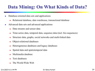 Data Mining: On What Kinds of Data?
 Database-oriented data sets and applications
 Relational database, data warehouse, transactional database
 Advanced data sets and advanced applications
 Data streams and sensor data
 Time-series data, temporal data, sequence data (incl. bio-sequences)
 Structure data, graphs, social networks and multi-linked data
 Object-relational databases
 Heterogeneous databases and legacy databases
 Spatial data and spatiotemporal data
 Multimedia database
 Text databases
 The World-Wide Web
2/11/2023 6:11:44 PM Dr. Nancy Kumari 14
 