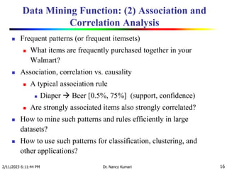 Data Mining Function: (2) Association and
Correlation Analysis
 Frequent patterns (or frequent itemsets)
 What items are frequently purchased together in your
Walmart?
 Association, correlation vs. causality
 A typical association rule
 Diaper  Beer [0.5%, 75%] (support, confidence)
 Are strongly associated items also strongly correlated?
 How to mine such patterns and rules efficiently in large
datasets?
 How to use such patterns for classification, clustering, and
other applications?
2/11/2023 6:11:44 PM Dr. Nancy Kumari 16
 