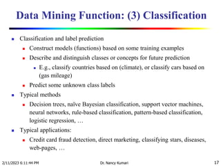 Data Mining Function: (3) Classification
 Classification and label prediction
 Construct models (functions) based on some training examples
 Describe and distinguish classes or concepts for future prediction
 E.g., classify countries based on (climate), or classify cars based on
(gas mileage)
 Predict some unknown class labels
 Typical methods
 Decision trees, naïve Bayesian classification, support vector machines,
neural networks, rule-based classification, pattern-based classification,
logistic regression, …
 Typical applications:
 Credit card fraud detection, direct marketing, classifying stars, diseases,
web-pages, …
2/11/2023 6:11:44 PM Dr. Nancy Kumari 17
 