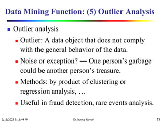 Data Mining Function: (5) Outlier Analysis
 Outlier analysis
 Outlier: A data object that does not comply
with the general behavior of the data.
 Noise or exception? ― One person’s garbage
could be another person’s treasure.
 Methods: by product of clustering or
regression analysis, …
 Useful in fraud detection, rare events analysis.
2/11/2023 6:11:44 PM Dr. Nancy Kumari 19
 