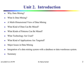 Unit 2. Introduction
 Why Data Mining?
 What Is Data Mining?
 A Multi-Dimensional View of Data Mining
 What Kind of Data Can Be Mined?
 What Kinds of Patterns Can Be Mined?
 What Technology Are Used?
 What Kind of Applications Are Targeted?
 Major Issues in Data Mining
 Integration of a data mining system with a database or data warehouse system.
 Summary
2/11/2023 6:11:44 PM Dr. Nancy Kumari 2
 