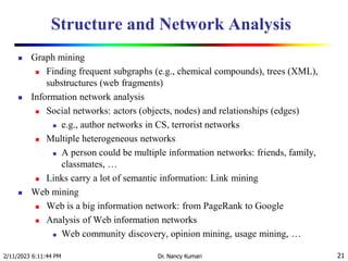Structure and Network Analysis
 Graph mining
 Finding frequent subgraphs (e.g., chemical compounds), trees (XML),
substructures (web fragments)
 Information network analysis
 Social networks: actors (objects, nodes) and relationships (edges)
 e.g., author networks in CS, terrorist networks
 Multiple heterogeneous networks
 A person could be multiple information networks: friends, family,
classmates, …
 Links carry a lot of semantic information: Link mining
 Web mining
 Web is a big information network: from PageRank to Google
 Analysis of Web information networks
 Web community discovery, opinion mining, usage mining, …
2/11/2023 6:11:44 PM Dr. Nancy Kumari 21
 