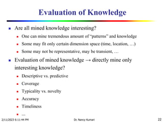 Evaluation of Knowledge
 Are all mined knowledge interesting?
 One can mine tremendous amount of “patterns” and knowledge
 Some may fit only certain dimension space (time, location, …)
 Some may not be representative, may be transient, …
 Evaluation of mined knowledge → directly mine only
interesting knowledge?
 Descriptive vs. predictive
 Coverage
 Typicality vs. novelty
 Accuracy
 Timeliness
 …
2/11/2023 6:11:44 PM Dr. Nancy Kumari 22
 