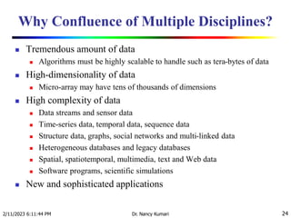 Why Confluence of Multiple Disciplines?
 Tremendous amount of data
 Algorithms must be highly scalable to handle such as tera-bytes of data
 High-dimensionality of data
 Micro-array may have tens of thousands of dimensions
 High complexity of data
 Data streams and sensor data
 Time-series data, temporal data, sequence data
 Structure data, graphs, social networks and multi-linked data
 Heterogeneous databases and legacy databases
 Spatial, spatiotemporal, multimedia, text and Web data
 Software programs, scientific simulations
 New and sophisticated applications
2/11/2023 6:11:44 PM Dr. Nancy Kumari 24
 
