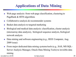 Applications of Data Mining
 Web page analysis: from web page classification, clustering to
PageRank & HITS algorithms
 Collaborative analysis & recommender systems
 Basket data analysis to targeted marketing
 Biological and medical data analysis: classification, cluster analysis
(microarray data analysis), biological sequence analysis, biological
network analysis
 Data mining and software engineering (e.g., IEEE Computer, Aug.
2009 issue)
 From major dedicated data mining systems/tools (e.g., SAS, MS SQL-
Server Analysis Manager, Oracle Data Mining Tools) to invisible data
mining
2/11/2023 6:11:44 PM Dr. Nancy Kumari 25
 
