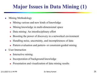 Major Issues in Data Mining (1)
 Mining Methodology
 Mining various and new kinds of knowledge
 Mining knowledge in multi-dimensional space
 Data mining: An interdisciplinary effort
 Boosting the power of discovery in a networked environment
 Handling noise, uncertainty, and incompleteness of data
 Pattern evaluation and pattern- or constraint-guided mining
 User Interaction
 Interactive mining
 Incorporation of background knowledge
 Presentation and visualization of data mining results
2/11/2023 6:11:44 PM Dr. Nancy Kumari 26
 