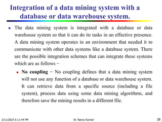 Integration of a data mining system with a
database or data warehouse system.
2/11/2023 6:11:44 PM Dr. Nancy Kumari 28
 The data mining system is integrated with a database or data
warehouse system so that it can do its tasks in an effective presence.
A data mining system operates in an environment that needed it to
communicate with other data systems like a database system. There
are the possible integration schemes that can integrate these systems
which are as follows −
 No coupling − No coupling defines that a data mining system
will not use any function of a database or data warehouse system.
It can retrieve data from a specific source (including a file
system), process data using some data mining algorithms, and
therefore save the mining results in a different file.
 