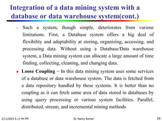 Integration of a data mining system with a
database or data warehouse system(cont.)
2/11/2023 6:11:44 PM Dr. Nancy Kumari 29
• Such a system, though simple, deteriorates from various
limitations. First, a Database system offers a big deal of
flexibility and adaptability at storing, organizing, accessing, and
processing data. Without using a Database/Data warehouse
system, a Data mining system can allocate a large amount of time
finding, collecting, cleaning, and changing data.
 Loose Coupling − In this data mining system uses some services
of a database or data warehouse system. The data is fetched from
a data repository handled by these systems. It is better than no
coupling as it can fetch some area of data stored in databases by
using query processing or various system facilities. Parallel,
distributed, stream, and incremental mining methods
 