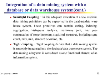 Integration of a data mining system with a
database or data warehouse system(cont.)
2/11/2023 6:11:44 PM Dr. Nancy Kumari 30
 Semitight Coupling − In this adequate execution of a few essential
data mining primitives can be supported in the database/data ware
house system. These primitives can contain sorting, indexing,
aggregation, histogram analysis, multi-way join, and pre-
computation of some important statistical measures, including sum,
count, max, min, standard deviation, etc.
 Tight coupling − Tight coupling defines that a data mining system
is smoothly integrated into the database/data warehouse system. The
data mining subsystem is considered as one functional element of an
information system.
 