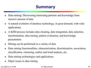 Summary
 Data mining: Discovering interesting patterns and knowledge from
massive amount of data
 A natural evolution of database technology, in great demand, with wide
applications
 A KDD process includes data cleaning, data integration, data selection,
transformation, data mining, pattern evaluation, and knowledge
presentation
 Mining can be performed in a variety of data
 Data mining functionalities: characterization, discrimination, association,
classification, clustering, outlier and trend analysis, etc.
 Data mining technologies and applications
 Major issues in data mining
2/11/2023 6:11:44 PM Dr. Nancy Kumari 31
 
