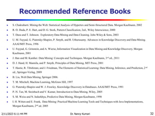 Recommended Reference Books
 S. Chakrabarti. Mining the Web: Statistical Analysis of Hypertex and Semi-Structured Data. Morgan Kaufmann, 2002
 R. O. Duda, P. E. Hart, and D. G. Stork, Pattern Classification, 2ed., Wiley Interscience, 2000
 T. Dasu and T. Johnson. Exploratory Data Mining and Data Cleaning. John Wiley & Sons, 2003
 U. M. Fayyad, G. Piatetsky-Shapiro, P. Smyth, and R. Uthurusamy. Advances in Knowledge Discovery and Data Mining.
AAAI/MIT Press, 1996
 U. Fayyad, G. Grinstein, and A. Wierse, Information Visualization in Data Mining and Knowledge Discovery, Morgan
Kaufmann, 2001
 J. Han and M. Kamber. Data Mining: Concepts and Techniques. Morgan Kaufmann, 3rd ed., 2011
 D. J. Hand, H. Mannila, and P. Smyth, Principles of Data Mining, MIT Press, 2001
 T. Hastie, R. Tibshirani, and J. Friedman, The Elements of Statistical Learning: Data Mining, Inference, and Prediction, 2nd
ed., Springer-Verlag, 2009
 B. Liu, Web Data Mining, Springer 2006.
 T. M. Mitchell, Machine Learning, McGraw Hill, 1997
 G. Piatetsky-Shapiro and W. J. Frawley. Knowledge Discovery in Databases. AAAI/MIT Press, 1991
 P.-N. Tan, M. Steinbach and V. Kumar, Introduction to Data Mining, Wiley, 2005
 S. M. Weiss and N. Indurkhya, Predictive Data Mining, Morgan Kaufmann, 1998
 I. H. Witten and E. Frank, Data Mining: Practical Machine Learning Tools and Techniques with Java Implementations,
Morgan Kaufmann, 2nd ed. 2005
2/11/2023 6:11:44 PM Dr. Nancy Kumari 32
 